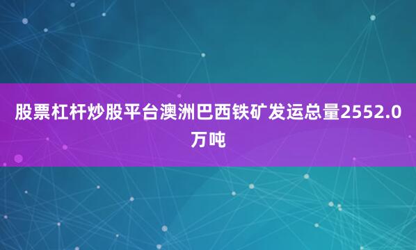 股票杠杆炒股平台澳洲巴西铁矿发运总量2552.0万吨