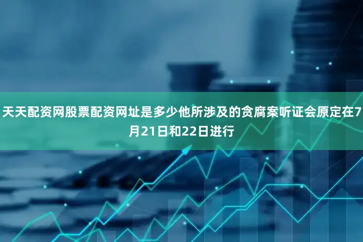 天天配资网股票配资网址是多少他所涉及的贪腐案听证会原定在7月21日和22日进行