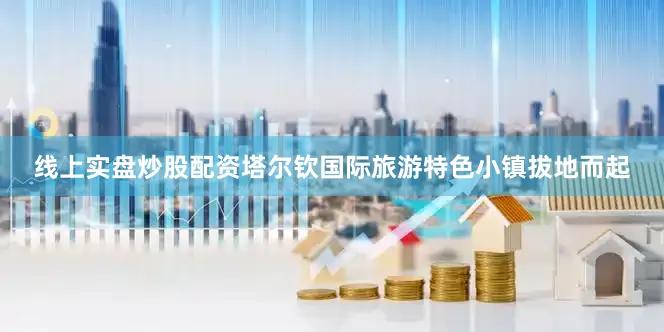 线上实盘炒股配资塔尔钦国际旅游特色小镇拔地而起