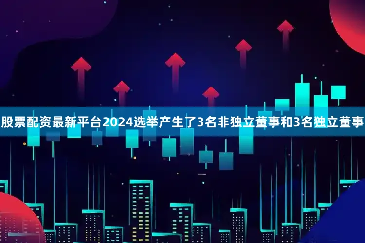 股票配资最新平台2024选举产生了3名非独立董事和3名独立董事